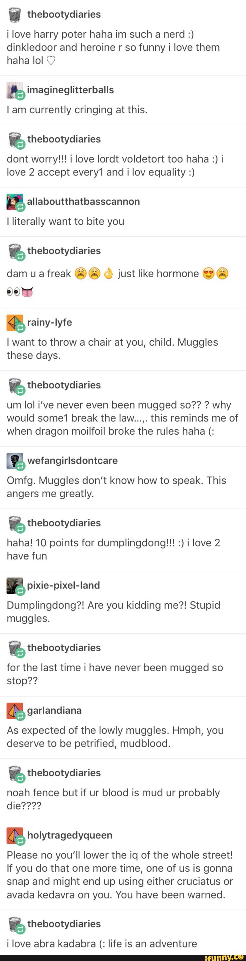 i thebootydiaries
i love harry poter haha im such a nerd :)
dinkledoor and heroine r so funny i love them
haha lol O
himagineglitterballs
lam currently cringing at this.
%thebootydiaries
dont worry!!! i love lordt voldetort too haha :) i
love 2 accept every1 and i Iov equality :)
I Iiterally want to bite you
%thebootydiaries
dam u a freak .© f, just like hormone ©.
96m
&
Iwant to throw a chair at you, child. Muggles
these days.
%thebootydiaries
um Iol i've never even been mugged so?? ? why
would some1 break the Iaw...,. this reminds me of
when dragon moilfoil broke the rules haha (:
m wefangirlsdontcare
Omfg. Muggles don’t know how to speak. This
greatly.