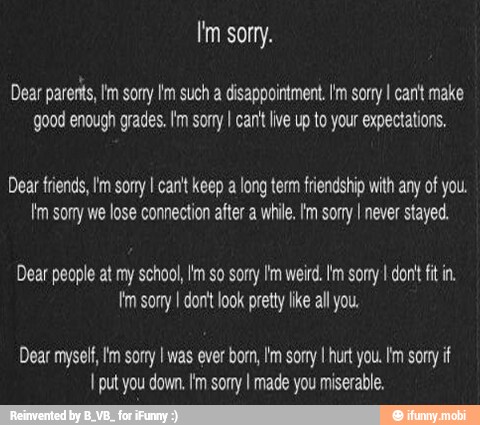 Dear parents, Im sorry I'm such a disappointment. I'm sorry I cant make
good enough grades. I'm sorry I can't live up to your expectations,
Dear friends, Im sony I can't keep a long term friendship with any of you.
Im somy we lose connection after a while. Im sorry I never stayed.
Dear people at my school, Im so sorry Im weird. lm sorry I dont fit in.
Im sorry I don't look pretty like all you.
Dear myself, Im sorry I was ever born, I'm sorry I hurt you. Im sorry if
I put you down. Im sorry I made you miserable.