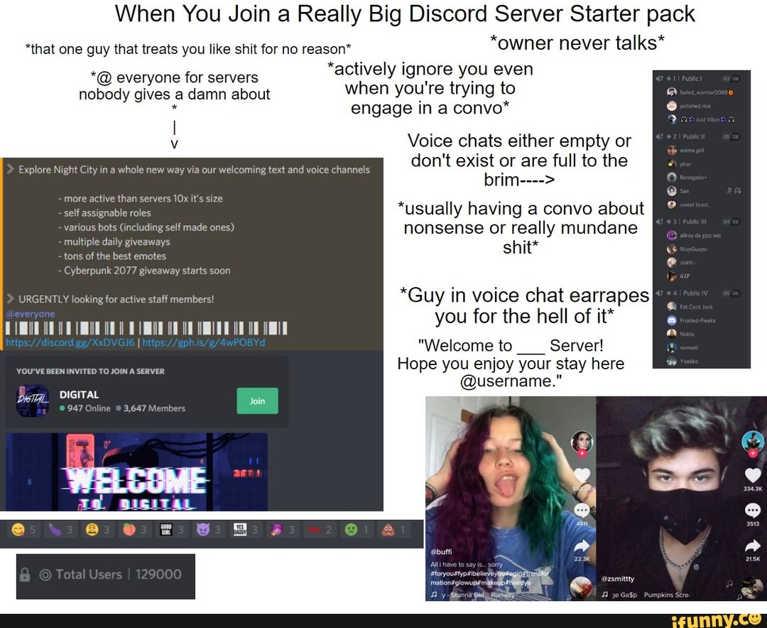 When You Join a Really Big Discord Server Starter pack
*that one guy that treats you like shit for no reason* owner never talks everyone for servers
actively ignore you even
nobody gives a damn about
when you're trying to engage in a convo*
I
v
Voice chats either empty or
don't exist or are full to the
Explore Night City in a whole new way via our welcoming text and voice channels
more active than servers 10x it's size
AS
"usually having a convo about
various bots (including self made ones) nonsense or really mundane
Peet ees aes
shit
A
A y in voice chat earrapes
ou for the hell of it* y
"Welcome to Server!
Hope you enjoy your stay here
@username." Sena Reet
Bem DIGITAL
947 Online