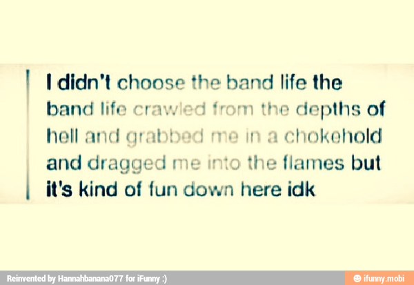 I I didn't choose the band life the
band life crawled from the depths of
hell and grabbed me in a
chokehold
and dragged me into the flames but
I it's kind of fun down here idk