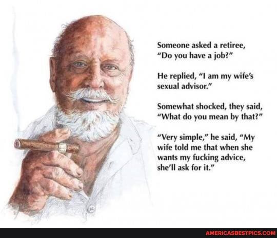 Someone asked a retiree,
"Do you have a job?"
He replied, "1 am my wife's sexual advisor."
Somewhat shocked, they said,
"What do you mean by that?"
"Very simple," he said, "My wife told me that when she wants my fucking advice, she'll ask for it."