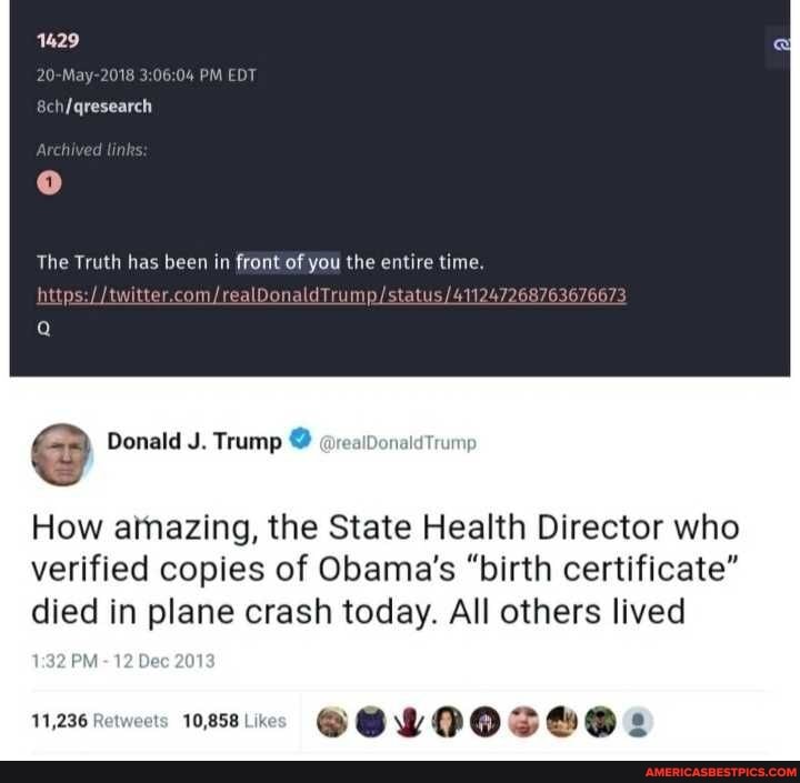 1429
20-May-2018 PM EDT
The Truth has been in front of you the entire time.
com/
@ Donald J. Trump @realDonaletrumy
How amazing, the State Health Director who
verified copies of Obama's "birth certificate" died in plane crash today. All others lived
PM - 12 Dec 201
11,236 Retweets