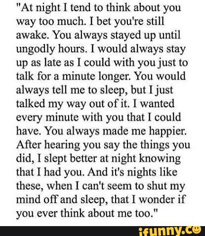 "At night I tend to think about you
way too much. I bet you're still
awake. You always stayed up until
ungodly hours. I would always stay
up as late as I could with you just to
talk for a minute longer. You would
always tell me to sleep, but [just
talked my way out of it, I wanted
every minute with you tha! [ could
have. You always made me happier.
After hearing you say the things you
did, I slept better at night knowing
that I had you. And it's nights like
these, when I can't seem to shut my
mind off and sleep, that I wonder if
you ever
think about me
too."