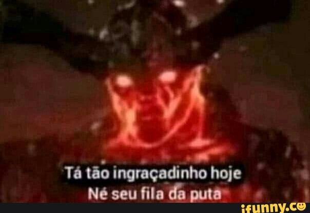 Tá tão ingraçadinho hoje
Né seu fila da puto