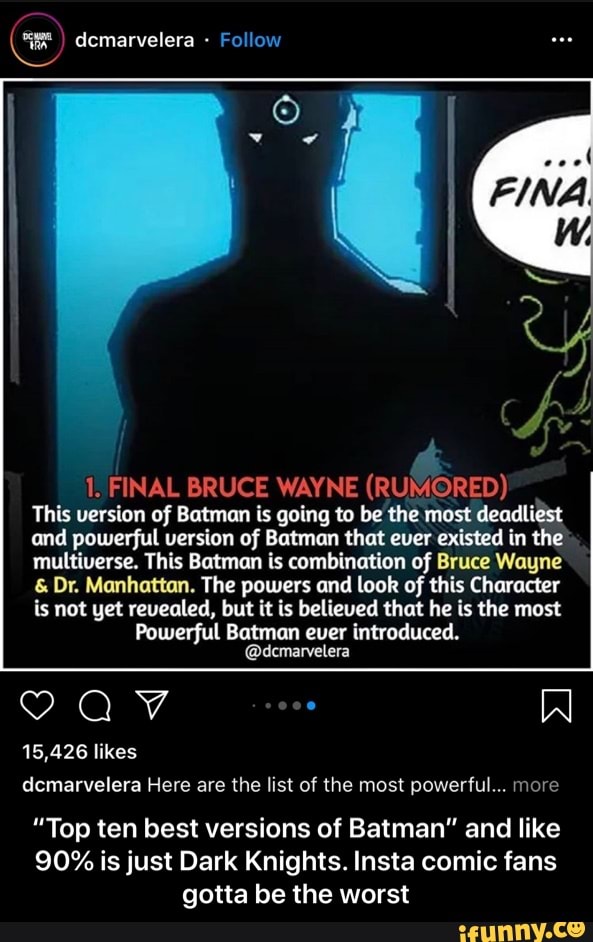 1. FINAL BRUCE WAYNE (RUMORED)
This version of Batman is going to be the most deadliest
and powerful version of Batman that ever existed in the
multiverse. This Batman is combination of Bruce Wayne Dr. Manhattan. The powers and look of this Character
is not yet revealed, but it is believed that he is the most
Powerful Batman ever introduced.
PAV N
15,426 likes
dcmarvelera Here are the list of the most powerful... more
"Top ten best versions of Batman" and like
90% is just Dark Knights. Insta comic fans
gotta be the worst - “Top ten best versions of Batman” and like 90% is just Dark Knights. Insta comic fans gotta be the worst