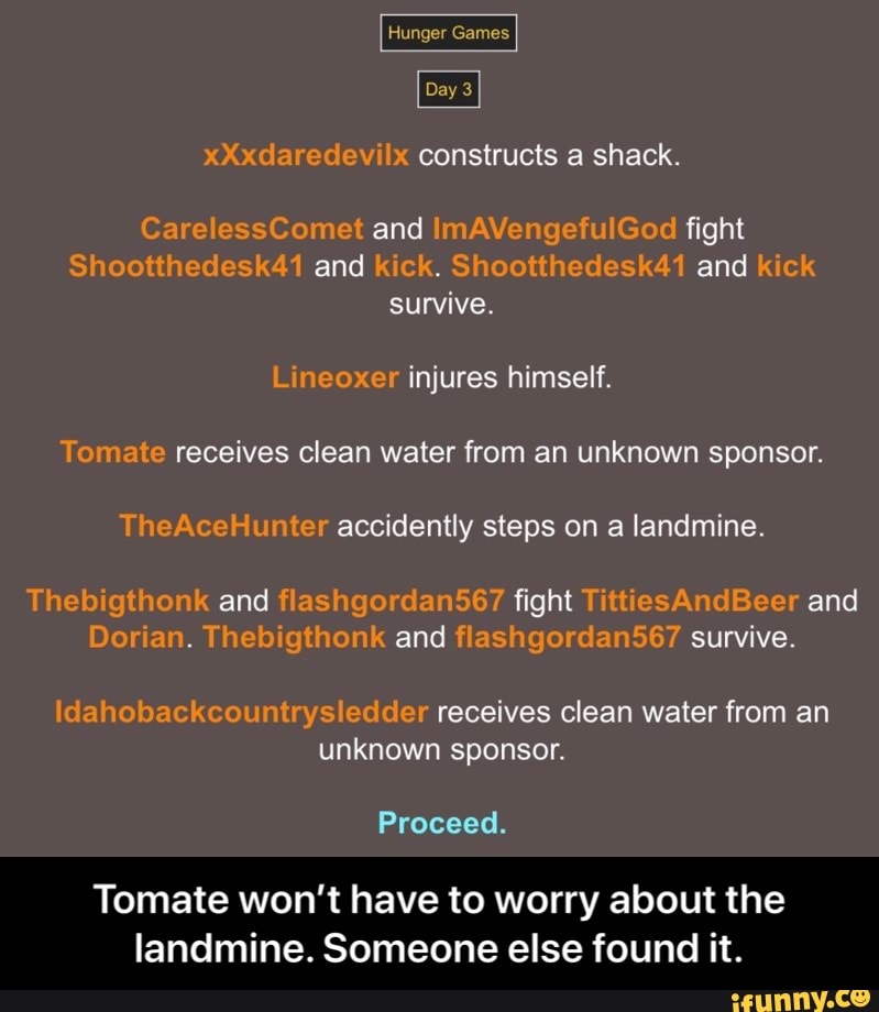 xXxdaredevilx constructs a shack.
CarelessComet and lmAVengefulGod fight
Shootthedesk41 and kick. Shootthedesk41 and kick
survive.
Lineoxer injures himself.
Tomate receives clean water from an unknown sponsor.
TheAceHunter accidently steps on a landmine.
Thebigthonk and flashgordan567 fight TittiesAndBeer and
Dorian. Thebigthonk and flashgordan567 survive.
Idahobackcountrysledder receives clean water from an
unknown sponsor.
Tomate won't have to worry about the
landmine. Someone else found it. - Tomate won’t have to worry about the landmine. Someone else found it.