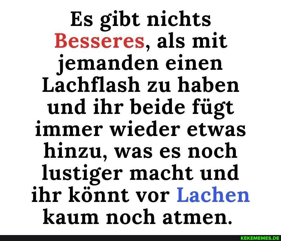 Es gibt nichts
Besseres, als mit jemanden einen
Lachflash zu haben und ihr beide fügt immer wieder etwas hinzu, was es noch lustiger macht und ihr könnt vor Lachen kaum noch atmen.
