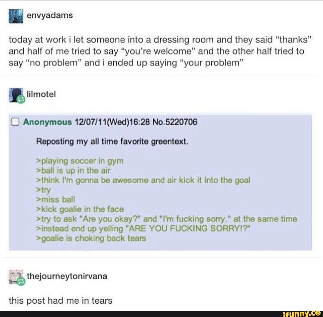 É envyadams
today at work i let someone into a dressing room and they said “thanks"
and half of me tried to say "you're welcome" and the other half tried to
say “no problem" and i ended up saying “your problem"
C] Anonymous 12/07/11(Wed)18:28 No.6220706
Ropooﬁng my all timo favorite Max:.
>playing soccer In gym
>de is up in the air
>think I‘m gonna be awesome and air kick it into the goal
>miss ball
>kick goalie in the face
>lry to ask “Am you okay?“ end "I'm fucking sony,“ at the same time
>instead end up yelling "ARE YOU FUCKING SORRYIT
>goalie is choking back tears
”à thejoumeytonirvana