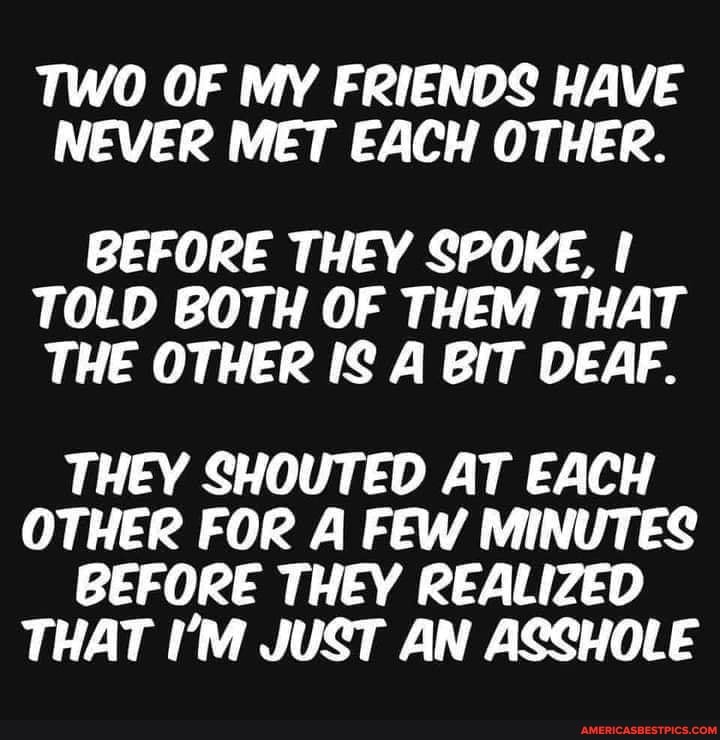 TWO OF MY FRIENDS HAVE NEVER MET EACH OTHER.
BEFORE THEY SPOKE,
TOLD BOTH OF THEM THAT THE OTHER IS A BIT DEAF.
THEY SHOUTED AT EACH OTHER FOR A FEW MINUTES BEFORE THEY REALIZED THAT I'M JUST AN ASSHOLE