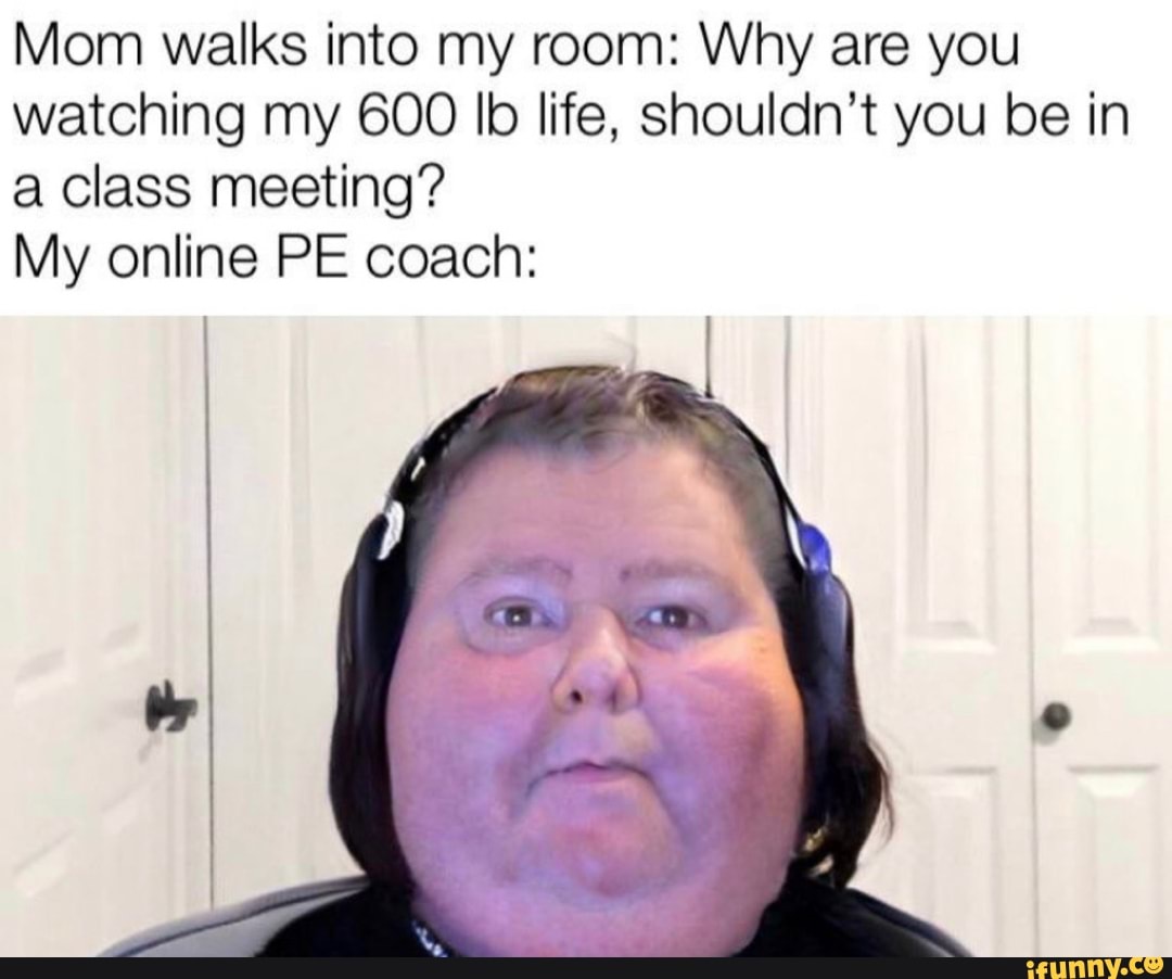 Mom walks into my room: Why are you watching my 600 lb life, shouldn't you be in a class meeting?
My online PE coach: