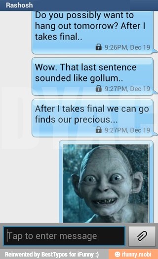 o you possibly want to
hang out tomorrow? After I
takes final..
Wow. That last sentence
sounded like gollum..
After I takes final we can go
finds our precious
