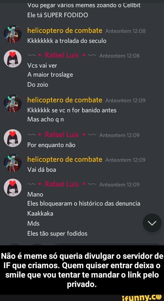 Vou pegar vários memes zoando o Cellbit
Ele tá SUPER FODIDO
helicoptero de combate
Kkkkkkkk a trolada do seculo
Rafael Luis
Vcs vai ver
A maior troslage
Do zoio
helicoptero de combate
Kkkkkkk se vc n for banido antes
Mas acho q n
Por enquanto não
helicoptero de combate
Vai dá boa
Rafael Luis
Mano
Eles bloquearam o histórico das denuncia
Kaakkaka
Mds M
Eles tão super fodidos
Não é meme só queria divulgar o servidor de
IF que criamos. Quem quiser entrar deixa o smile que vou tentar te mandar o link pelo privado. - Não é meme só queria divulgar o servidor de IF que criamos. Quem quiser entrar deixa o smile que vou tentar te mandar o link pelo privado.