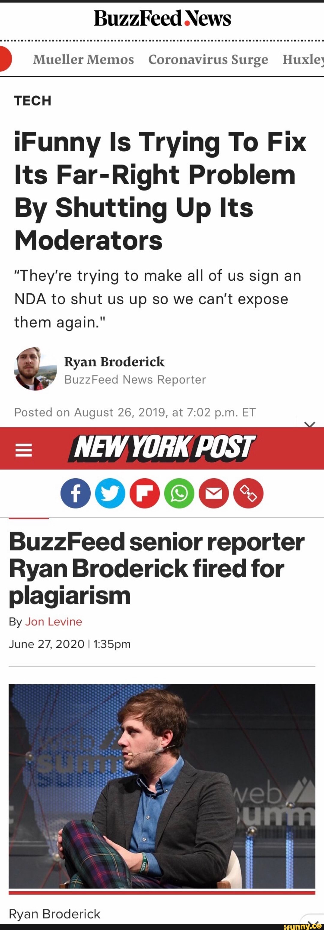 BuzzFeed News
É Mueller Memos Coronavirus Surge Huxley
TECH
iIFunny Is Trying To Fix
Its Far-Right Problem
By Shutting Up Its
Moderators
"They're trying to make all of us sign an
NDA to shut us up so we can't expose
them again."
Ryan Broderick
BuzzFeed News Reporter
Posted on August 26, 2019, at 7:02 p.m. ET
NEWYORK POST
NOTES
BuzzFeed senior reporter
Ryan Broderick fired for
plagiarism
By Jon Levine
June 27, 2020 I 1:35pm