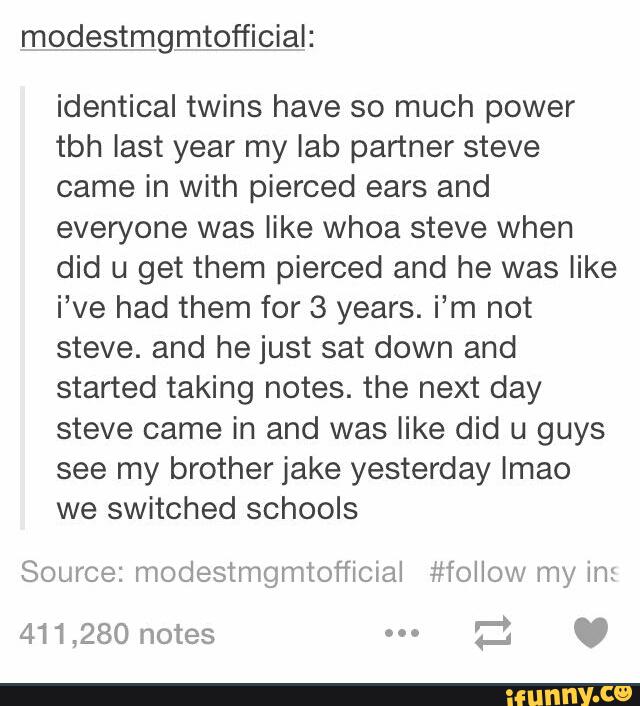 modestmgmtofficial:
identical twins have so much power
tbh last year my lab partner steve
came in with pierced ears and
everyone was like whoa steve when
did u get them pierced and he was like
i’ve had them for 3 years. i’m not
steve. and he just sat down and
started taking notes. the next day
steve came in and was like did u guys
see my brother jake yesterday lmao
we switched schools
Source: modestmgmtofiiclal #lollow my in: