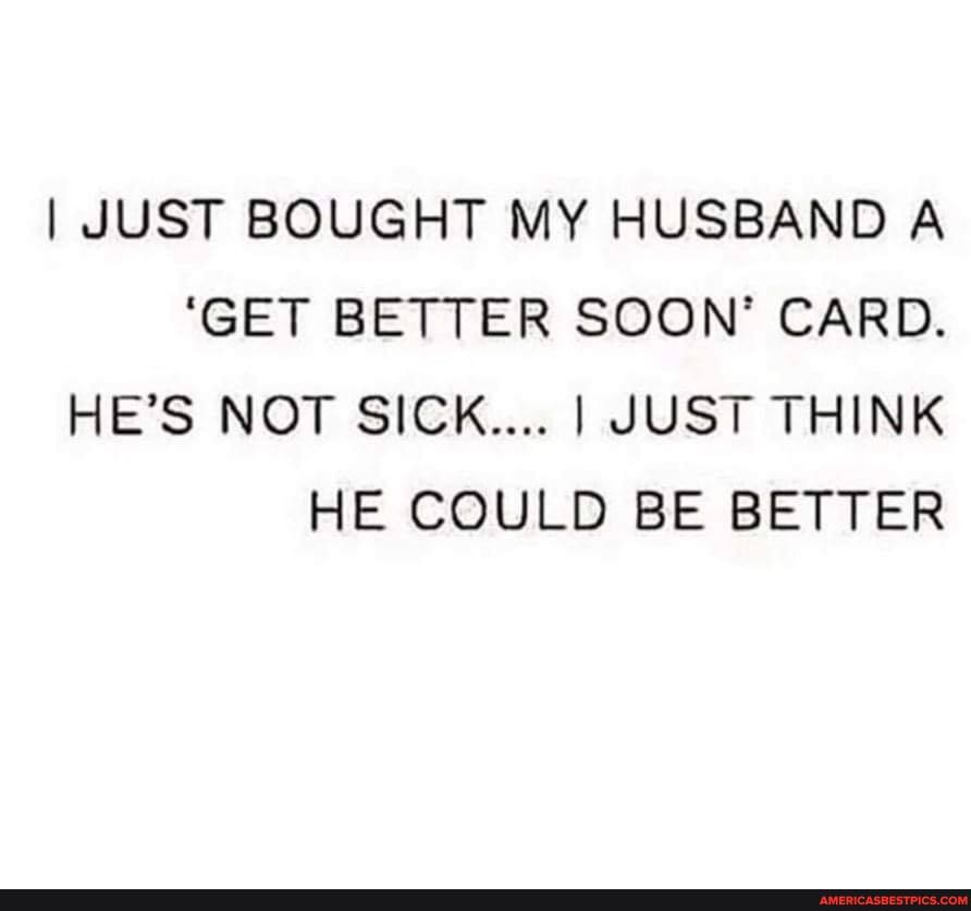 I JUST BOUGHT MY HUSBAND A
'GET BETTER SOON' CARD.
HE'S NOT SICK.... I JUST THINK HE COULD BE BETTER