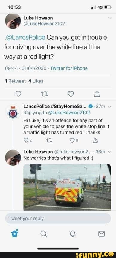 10:53 468)
Luke Howson
.@LancsPolice Can you get in trouble
for driving over the white line all the
way at a red light?
09:44
01/04/2020 Twitter for iPhone
TRetweet 4 Likes
Replying to @LukeHowson2102
Hi Luke, it's an offence for any part of
your vehicle to pass the white stop line if
a traffic light has turned red. Thanks
No worries that's what I figured Tweet your reply
