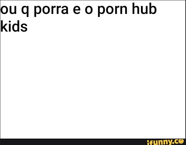Ou q porra eo porn hub kids