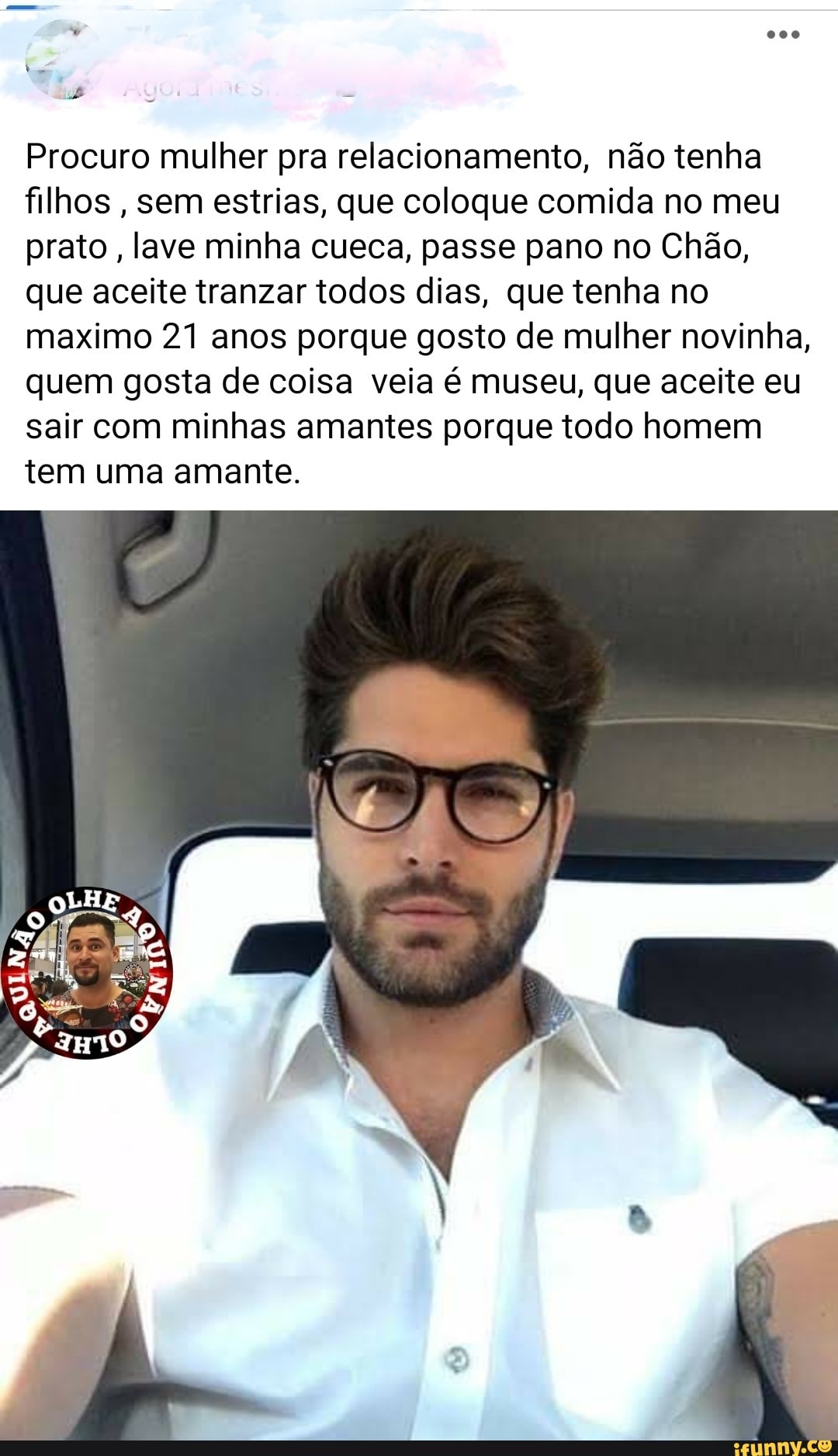 Procuro mulher pra relacionamento, não tenha filhos , sem estrias, que coloque comida no meu prato, lave minha cueca, passe pano no Chão, que aceite tranzar todos dias, que tenha no maximo 21 anos porque gosto de mulher novinha, quem gosta de coisa veia é museu, que aceite eu sair com minhas amantes porque todo homem
tem uma amante.