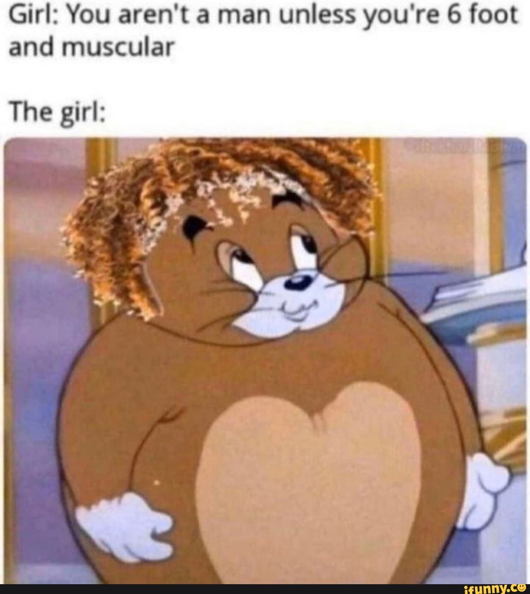 Girl: You aren't a man unless you're 6 foot
and muscular
The girl: