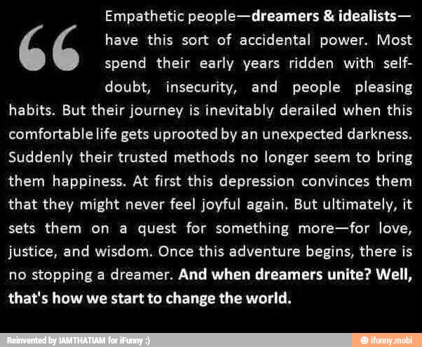 Empathetic people-dreamers idealists-
6 6 have this sort of accidental power. Most
spend their early years ridden with self-
doubt, insecurity, and people pleasing
habits. But their journey is inevitably derailed when this
comfortable life gets uprooted by an unexpected darkness.
Suddenly their trusted methods no longer seem to bring
them happiness. At first this depression convinces them
that they might never feel joyful again. But ultimately, ¡t
sets them on a quest for something more-for love,
justice, and wisdom. Once this adventure begins, there is
no stopping a dreamer. And when dreamers unite? Well,
that's how we start to change the world.