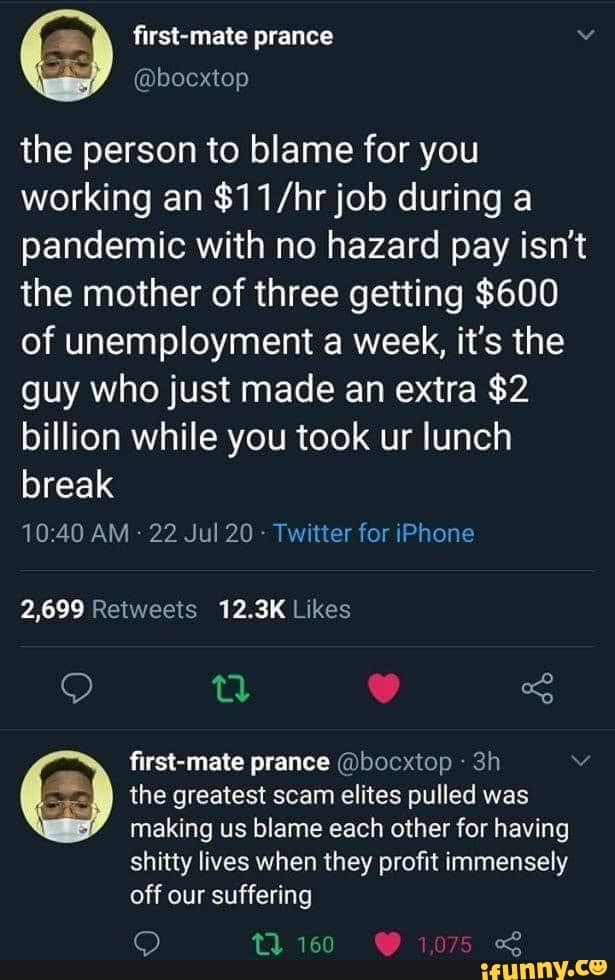 a first-mate prance v
the person to blame for you
working an $11/hr job during a
pandemic with no hazard pay isnt
the mother of three getting $600
of unemployment a week, it's the
guy who just made an extra $2
billion while you took ur lunch
break
the greatest scam elites pulled was
making us blame each other for having
shitty lives when they profit immensely
off suffering