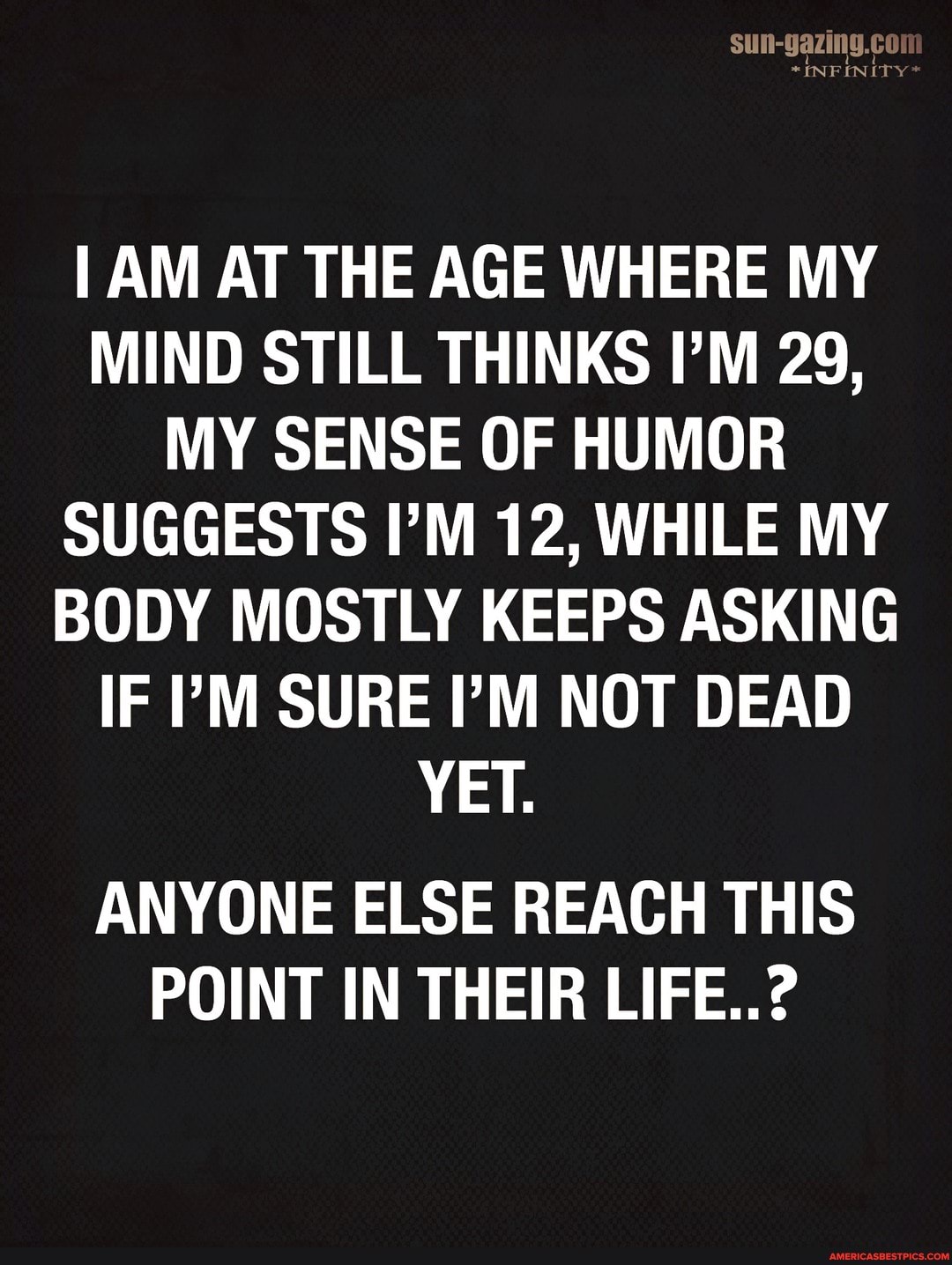 SUN-gazing.cor
*INFINITY
AM AT THE AGE WHERE MY MIND STILL THINKS I'M 29,
MY SENSE OF HUMOR SUGGESTS I'M 12, WHILE MY BODY MOSTLY KEEPS ASKING IF 'M SURE I'M NOT DEAD YET.
ANYONE ELSE REACH THIS POINT IN THEIR LIFE..?
