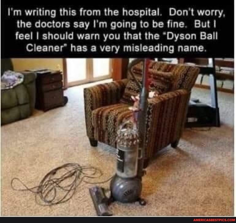 I'm writing this from the hospital. Don't worry, the doctors say I'm going to be fine. But feel I should warn you that the "Dyson Ball
Cleaner has a very misleading n name.
