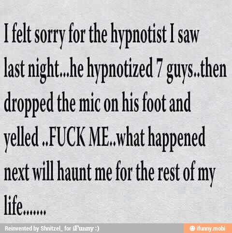 [felt sorry for the hypnotist I saw
last night. .he hypnotized 7 guys..then
dropped the mic on
his foot and
yelled FUCK ME, what happened
next will haunt me
for the rest of my