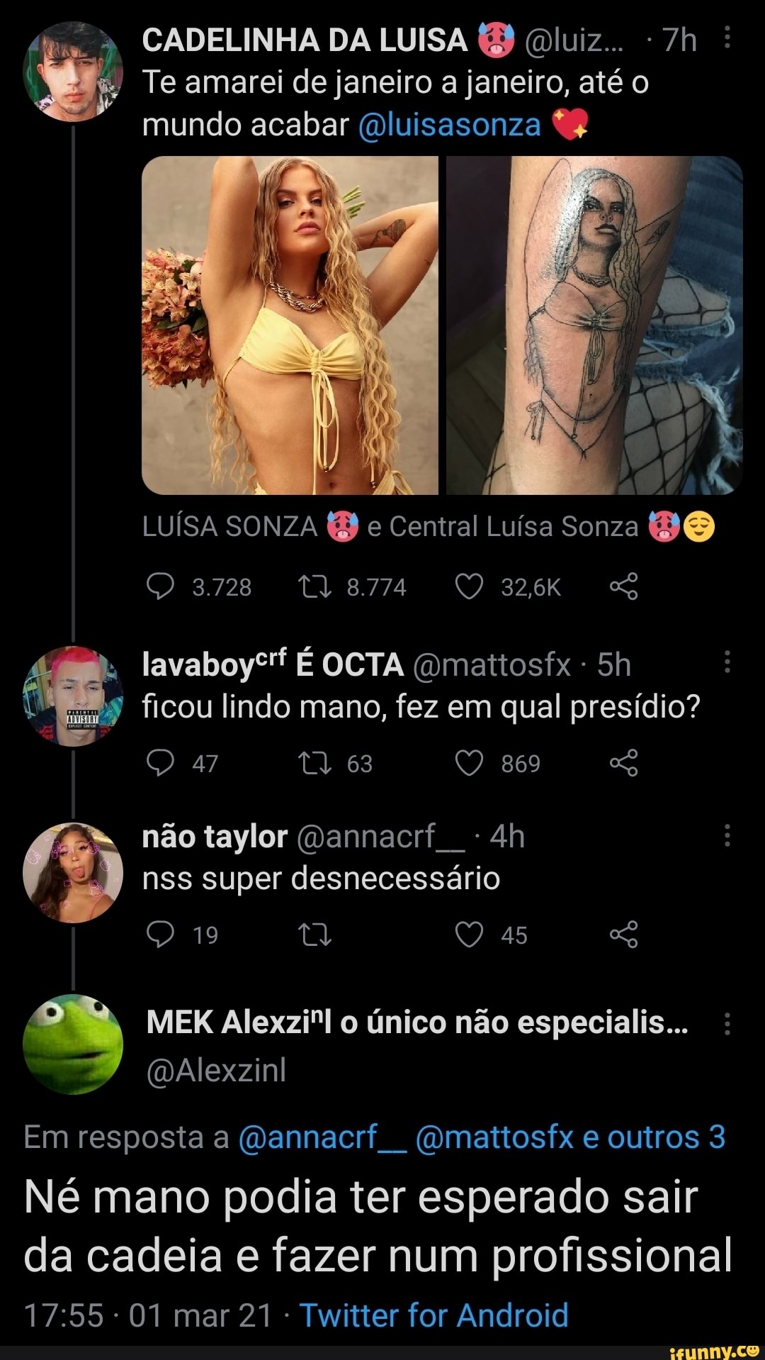 CADELINHA DA LUISA (B (luiz... :
Te amarei de janeiro a janeiro, até o mundo acabar (Dluisasonza
LUÍSA SONZA (B e Central Luísa Sonza DO
3728
32,6K lavaboysf OCTA (omattosfx ficou lindo mano, fez em qual presídio?
47 63 869 não taylor (Dannacrf nss super desnecessário
19 45
MEK único não especialis...
(DAlexzinl
Em resposta a (Dannacrf (omattosfx e outros 3
Né mano podia ter esperado sair
da cadeia e fazer num profissional
- 01 mar 21 Twitter for Android