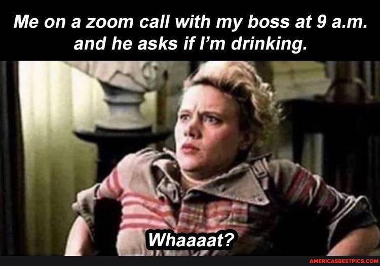 Me on a zoom call with my boss at 9 a.m.
and he asks if I'm drinking.