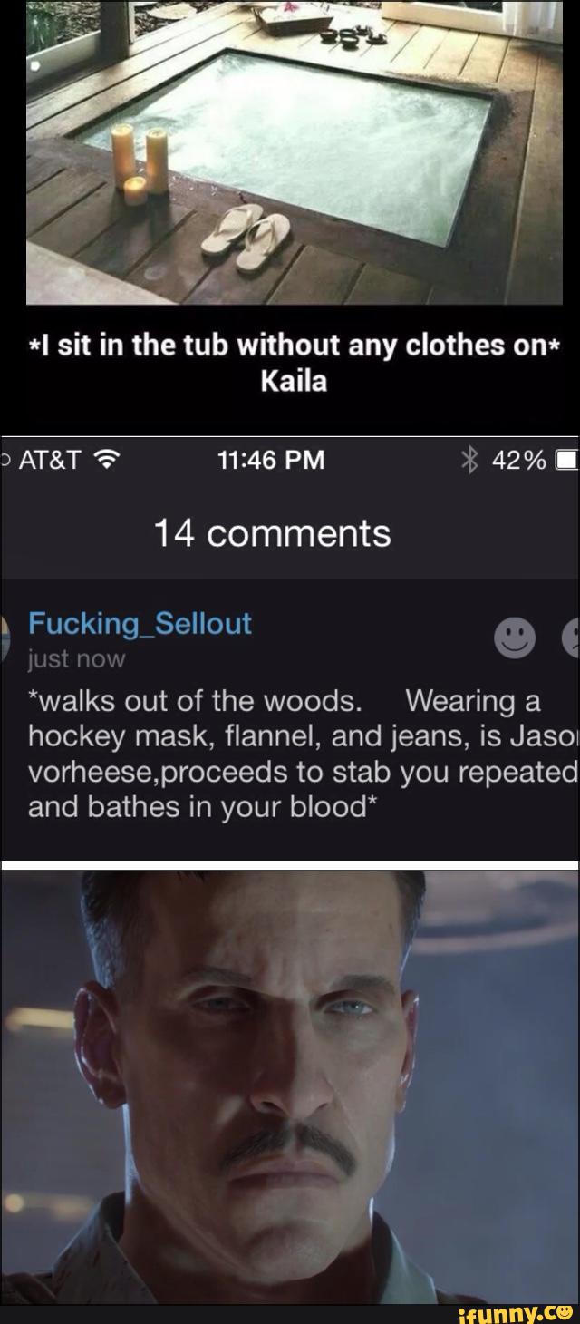 *I sit in the tub without any clothes om
Kaila
14 comments
*walks out of the woods. Wearing a
hockey mask, flannel, and jeans, is Jasow
vorheeseproceeds to stab you repeated
and bathes in your blood*