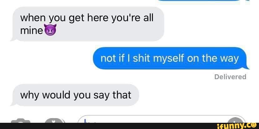 when you get here you're all
mine not if I shit myself on the way
Delivered
why would you say that
L fa.