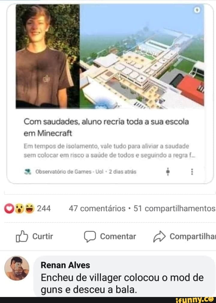 Com saudades, aluno recria toda a sua escola
load ale ei
Em tempos de isolamento, vale tudo para aliviar a
saudade
em colocar em risco a
saúde de todos e seguindo a regra
f
Que 244 47 comentários 51 compartilhamentos
3 Renan Alves
à Encheu de villager colocou o mod de
guns e desceu a bala.