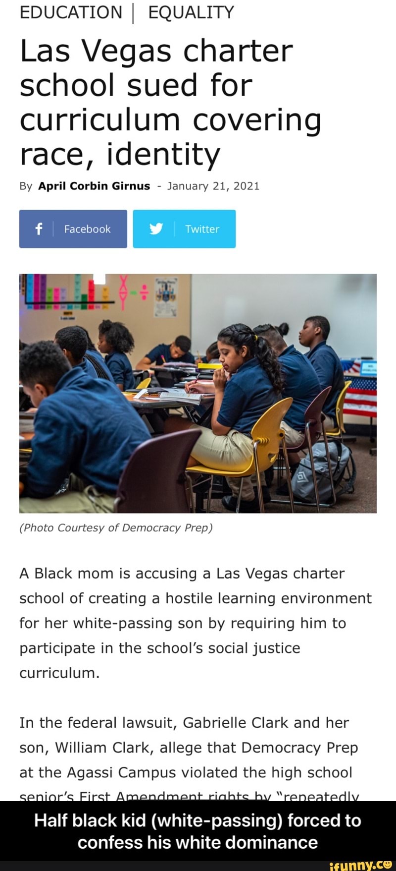 EDUCATION I EQUALITY
Las Vegas charter school sued for curriculum covering race, identity
By April Corbin Girnus - January 21, 2021
Facebook
(Photo Courtesy of Democracy Prep)
A Black mom is accusing a Las Vegas charter school of creating a hostile learning environment for her white-passing son by requiring him to participate in the school's social justice curriculum.
In the federal lawsuit, Gabrielle Clark and her son, William Clark, allege that Democracy Prep at the Agassi Campus violated the high school
Amandman by
Half black kid (white-passing) forced to confess his white dominance - Half black kid (white-passing) forced to confess his white dominance
