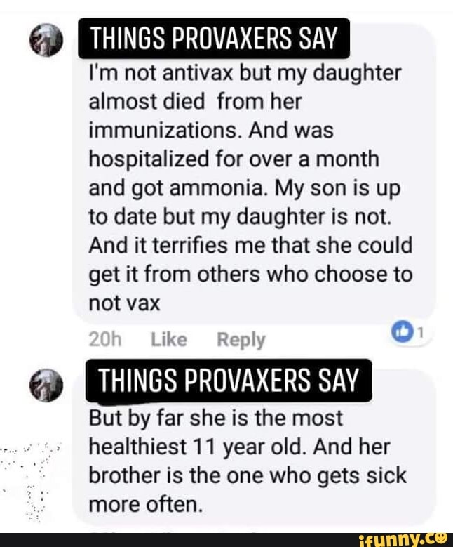 [78 THINGS PROVAXERS SAY
I'm not antivax but my daughter
almost died from her
immunizations. And was
hospitalized for over a month
and got ammonia. My son is up
to date but my daughter is not.
And it terrifies me that she could
get it from others who choose to
not vax
e
O
PAJA THINGS PROVAXERS SAY
But by far she is the most
healthiest 11 year old. And her
brother is the one who gets sick
more often.