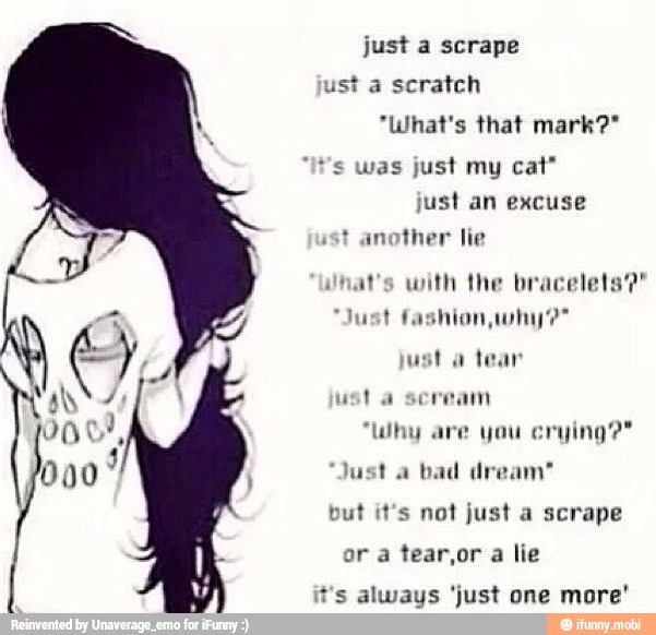 just a scrape
ust a scratch
"What's that mark?*
's was just my cal"
just an excuse
ist another lie
hats with the bracelets?"
Just fashion, why?
usta tear
ust a sere m
"why you crying?"
Just a
bad dream"
but it's not just a scrape
or a tear,or a lie
it's always 'just one more'