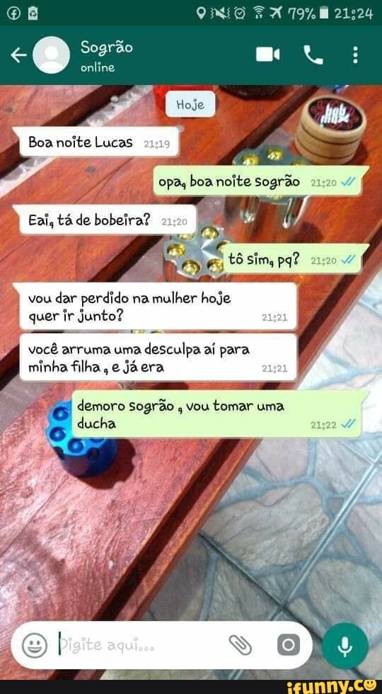 Sogrão
online
Boa noite Lucas opa, boa noite Sogrão
Eai, tá de bobeira?
vou dar perdido na mulher hoje
quer ir junto?
você arruma uma desculpa aí para
minha filha, e já era
demoro sogrão vou tomar uma ducha