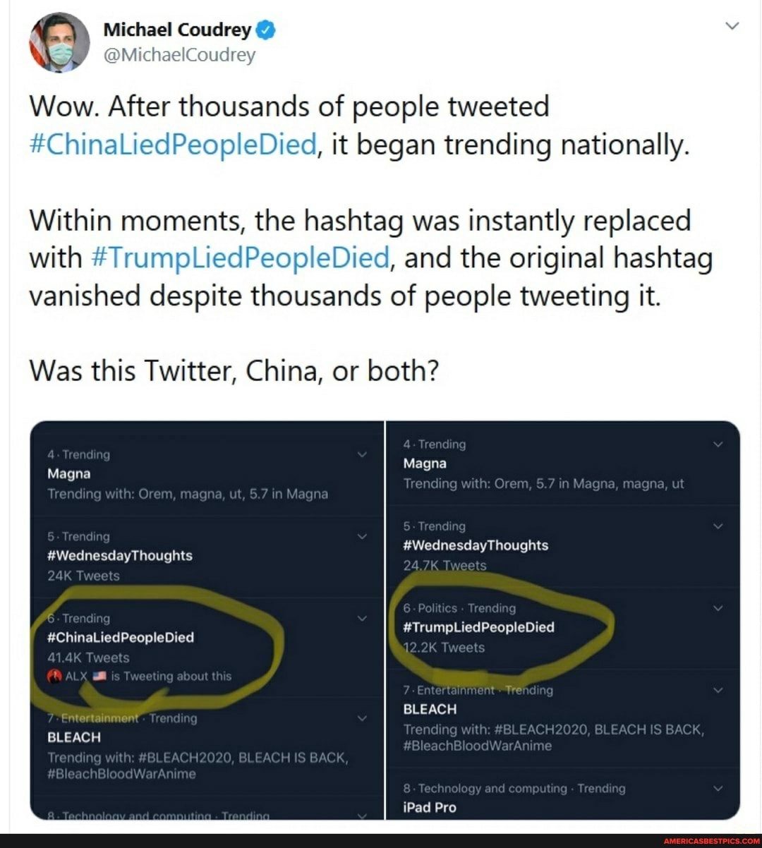 Michael Coudrey
@MichaelCoudrey
Wow. After thousands of people tweeted
#ChinaLiedPeopleDied, it began trending nationally.
Within moments, the hashtag was instantly replaced with #TrumpLiedPeopleDied, and the original hashtag vanished despite thousands of people tweeting it.
Was this Twitter, China, or both?
Trend ng
Trending with: Oren, in Magna ul
Magna
mg
#WednesdayThoughts
#WednesdayThoughts
Polles
#TrumpLiedPeopleDied
Tweats
BLEACH
Treading with 4BLEACH2020, BLEACH IS BACK,
Tochns and Trend ag
Magna
Trending Orem, magna ul, 57 niviagna
#ChinaLiedPeopleDied
AK
BLEACH
iPad Pro