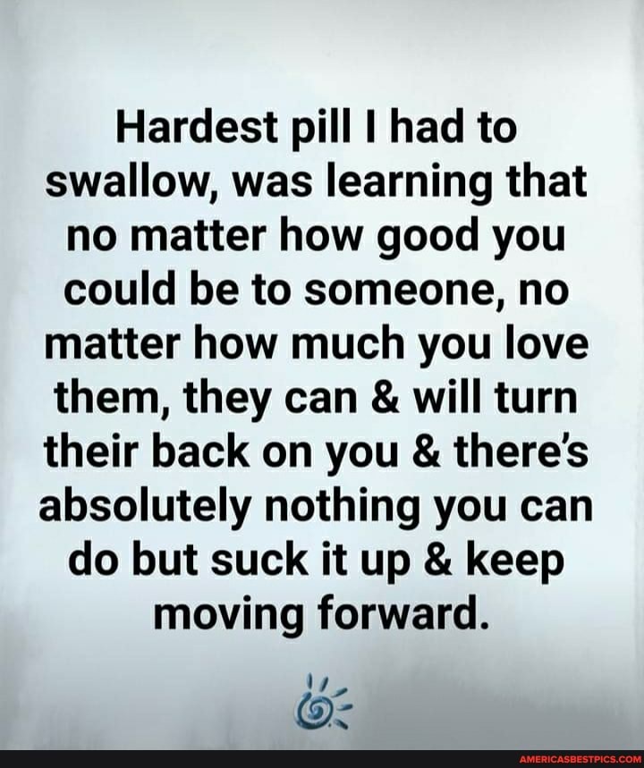 Hardest pill I had to swallow, was learning that no matter how good you could be to someone, no matter how much you love them, they can & will turn their back on you & there's absolutely nothing you can do but suck it up & keep moving forward.
