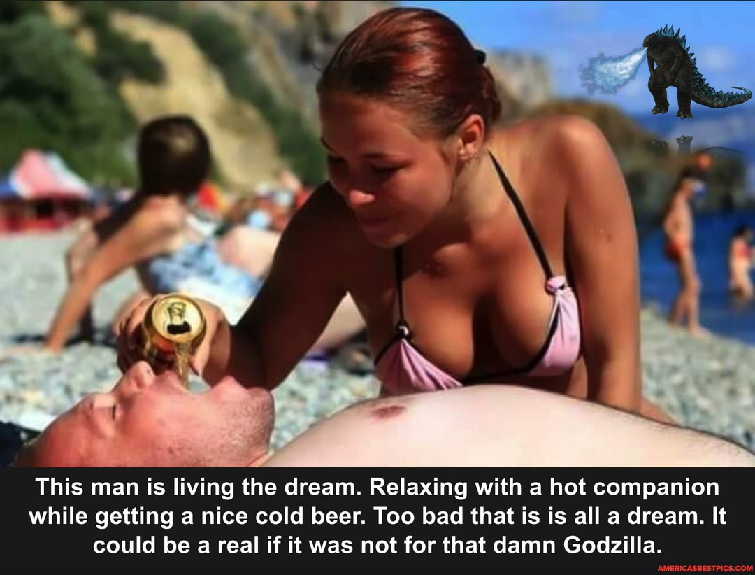 This man is living the dream. Relaxing with a hot companion while getting a nice cold beer. Too bad that is is all a dream. It could be a real if it was not for that damn Godzilla.