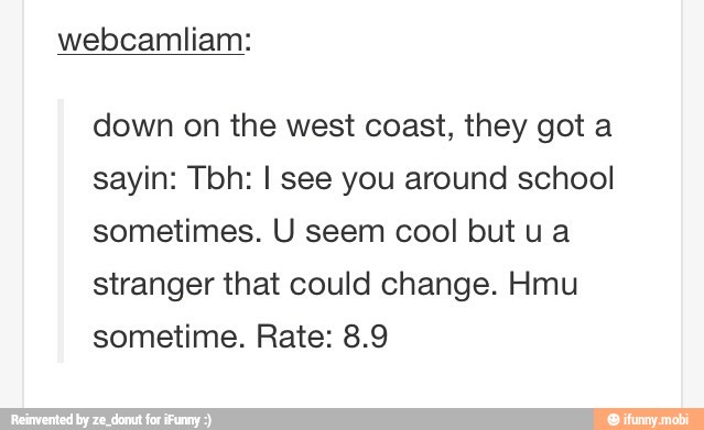 down on the west coast, they got a
sayin: Tbh: I see you around school
sometimes. U seem cool but u a
stranger that could change. Hmu
sometime. Rate: 8.9