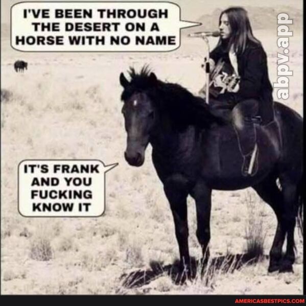 I'VE BEEN THROUGH I THE DESERT ON A HORSE WITH NO NAME
IT'S FRANK AND YOU I FUCKING KNOW IT
