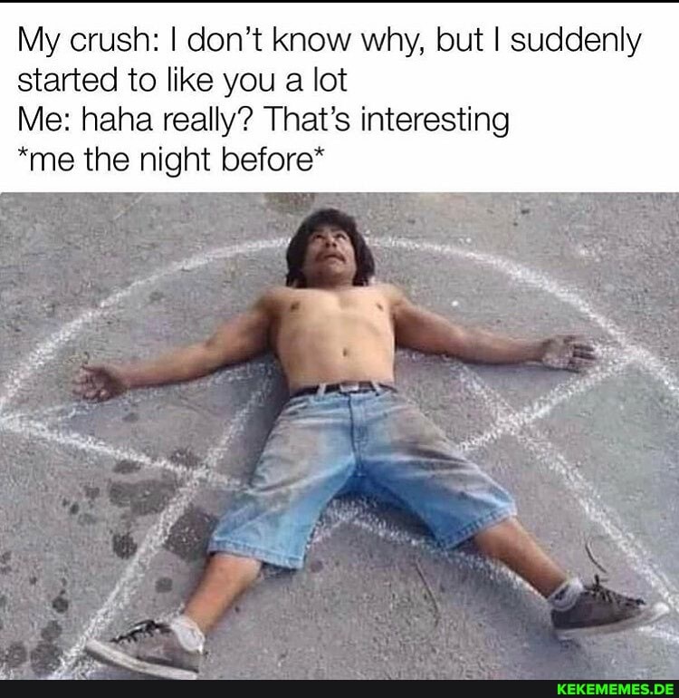 My crush: I don't know why, but I suddenly started to like you a lot
Me: haha really? That's interesting
*me the night before*