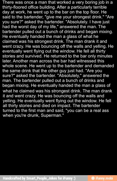 There was once a man that worked a very boring job in a
thirty-floored office building. After a particularly terrible
day at work, he went up to the bar on the top floor. Hi
said to the bartender, "give me your strongest drink." "Are
you sure?" asked the bartender. "Absolutely. I have just
had the worst day of my life," answered the man. The
bartender pulled out a bunch of drinks and began mixing.
He eventually handed the man a glass of what he
claimed was his strongest drink. The man drank it and
went crazy. He was bouncing off the walls and yelling. He
eventually went flying out the window. He fell ail thirty
stories and survived. He returned to the bar only minutes
later. Another man across the bar had witnessed this
whole scene. He went up to the bartender and demanded
the same drink that the other guy just had. "Are you
sure?" asked the bartender. "Absolutely," answered the
man. The bartender pulled out a bunch of drinks and
began mixing. He eventually handed the man a glass of
what he claimed was his strongest drink. The man drank
it and went crazy. He was bouncing off the walls and
yelling. He eventually went flying out the window. He fell
all thirty stories and died on impact. The bartender
turned to the first man and said, "you can be a real ass
when you're drunk, Superman."