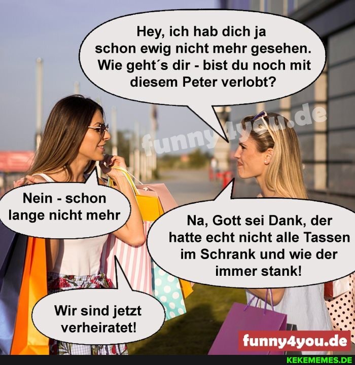 Hey, ich hab dich ja schon ewig nicht mehr gesehen.
Wie geht's dir - bist du noch mit diesem Peter verlobt?
Nein - schon lange nicht mehr
Na, Gott sei Dank, der hatte echt nicht alle Tassen im Schrank und wie der immer stank!
Wir sind jetzt verheiratet!