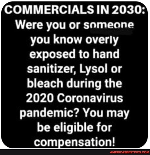 COMMERCIALS IN 2030:
Were you or snmeone you know overly exposed to hand sanitizer, Lysol or
bleach during the
2020 Coronavirus pandemic? You may be eligible for compensation!