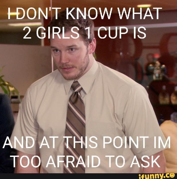 DON'T KNOW WHAT 2 GIRLS 1 CUP IS AND AT THIS POINT IM TOO AFRAID TO ASK ...