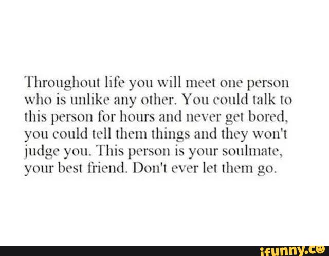 'l‘hroughoul life you will moot one person
who is unlike any other. You could mlk to
this person for hours and never gm bored,
you could loll [hem things and they won't
iudgc you. This person is your soulmalc,