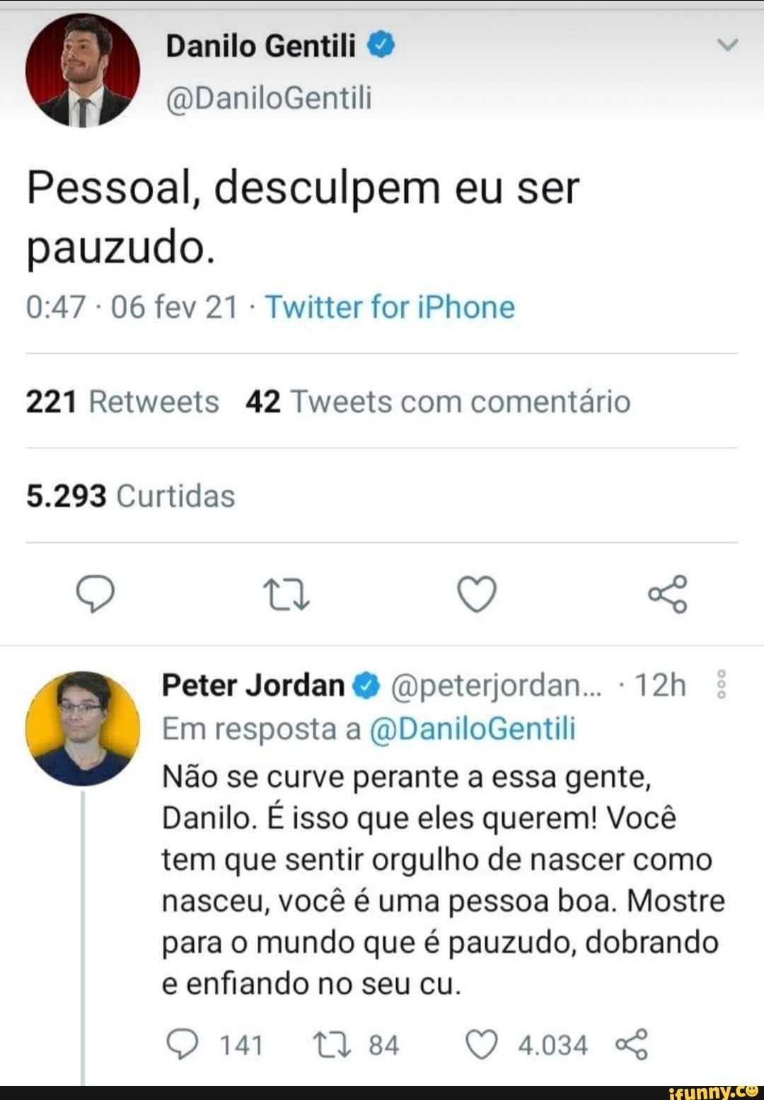 Danilo Gentili 2
I (vDaniloGentili
Pessoal, desculpem eu ser pauzudo.
06 fev 21 Twitter for iPhone
221 Retweets 42 Tweets com comentário
5.293 Curtidas
Q Q S
Peter Jordan (Wpeterjordan...
Em resposta a (DDaniloGentili
Não se curve perante a essa gente,
Danilo. É isso que eles querem! Você tem que sentir orgulho de nascer como nasceu, você é uma pessoa boa. Mostre para o mundo que é pauzudo, dobrando e enfiando no seu cu.
4.034