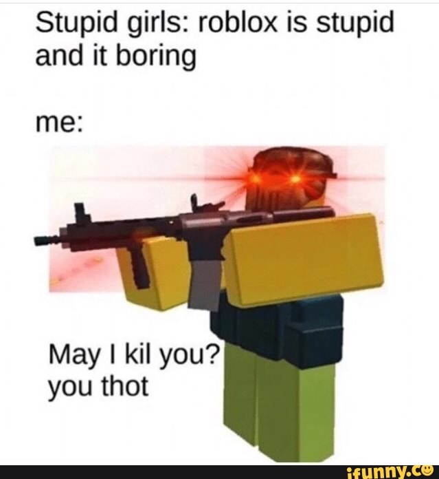 Stupid Girls Roblox Is Stupid And It Boring Me May I Kil You